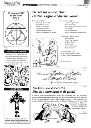 • • •
tmmagtntper le nostre parrocchie
26 maggio 2002
55. ma Trinità
Anno A
Gv 3,16-18
SALMO RESPONSORIALE
Benedetto sei tu, Signore, Dio dei
padri nostri. Benedetto il tuo nome
glorioso e santo.Benedetto sei tu
nel tuo tempio santo glorioso.
Benedetto sei tu che penetri con lo
sguardo gli abissi. Dn 3
SS. MA TRINITÀ
Dio ha tanto amato il mondo da dare il
suo Figlio unigenito, perché chiunque crede
in lui non muoia, ma abbia la vita eterna.
55.MA TRINITÀ
N°62
Tu sei un unico Dio:
Padre, Figlio e Spirito Santo
Tu sei Dio, o Padre:
Creatore del mondo
Generatore di vita
Dono di tenerezza
Presenza discreta
Festa di misericordia
Offerta quotidiana di amore.
Tu sei Dio, o Figlio:
Uomo tra gli uomini
Parola condivisa
Pane spezzato e Sangue versato
Vita offerta
Morte attraversata
Amore donato ad ognuno di noi.
Tu sei Dio, o Spirito Santo:
Soffio di vita
Fuoco che riscalda
Respiro d'amore
Dono totale
Vento del Vangelo
Pace interiore.
Tu sei un unico Dio:
Padre, Figlio e Spirito Santo.
Tu sei laTrinità della mia vita!
Christine Reinbolt
Un Dio che è Trinità,
Dio di tenerezza e di pietà
n Padre, il Figlio e lo Spirito Santo attesta una indivisibile unità nell'uguaglian-
za di una sostanza identica, tanto che non si tratta di tre dei,ma di un solo Dio.
n Dio che Gesù chiama Padre è il Dio della tenerezza e della pietà, che si è
rivelato a Mosé sulla montagna.Anche se difficile,il dialogo con gli ebrei sulla
nostra fede in Dio è co-
munque indispensabi-
le e deve essere con-
tinuamente ripreso.
Charles
Wackenheim
 