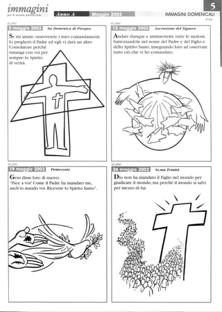 • • •
zmmagznzper le nostre parrocchie
6a Domenica di Pasqua
S e mi amate, osserverete i miei comandamenti.
lo pregherò il Padre ed egli vi darà un altro
Consolatore perché
rimanga con voi per
sempre: lo Spirito
di verità.
19 ma io 2002 Pentecoste
Gesù disse loro di nuovo:
Pace a voi! Come il Padre ha mandato me,
anch'io mando voi. Ricevete lo Spirito Santo.
IMMAGINI DOMENICALI
N °62
12 ma io 2002 Ascensione del Signore
Andate dunque e ammaestrate tutte le nazioni,
battezzandole nel nome del Padre e del Figlio e
dello Spirito Santo, insegnando loro ad osservare
tutto ciò che vi ho comandato.
~.....~.,..:... Ss. ma Trinità
D io non ha mandato il Figlio nel mondo per
giudicare il mondo, ma perché il mondo si salvi
per mezzo di lui.
 