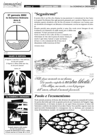 • • •
tmmagtntper le nostre parrocchie
27 gennaio 2002
3a Domenica Ordinario
Anno A
Mt 4,12-23
SALMO DI RISPOSTA
li Signore è mia luce e mia salvezza,
di chi avrò paura?
li Signore è difesa della mia vita,
di chi avrò timore?
Salmo 26
3a DOMENICA ORDINARIO
Il popolo immerso nelle tenebre
ha visto una grande luce;
su quelli che dimoravano in terra e ombra
di morte una luce si è levata. Mt 4, 12-23
30 DOMENICA ORDINARIO
N°58
~~Seguitemi!"
li nostro Dio è un Dio che chiama.La sua passione è comunicare la vita,l'amo-
re,la gioia! DaAbramo fino agli apostoli,passando per i profeti e Maria,noi con-
statiamo questo desiderio che ha Dio di entrare in relazione con l'uomo, que-
sto desiderio di stringere un'alleanza e di instaurare con lui un rapporto di amo-
re.
Proprio perché ama, proprio perché ci ama, Dio vuole avere bisogno di noi.
Comincia col chiamarci in mille modi,poi ci affida una
missione: "Vi farò pescatori di uomini".
Gesù ci rivela il vero volto di Dio e ci manda a te-
stimoniare:la vita vale la pena di essere vissuta, la
morte è già vinta,l'amore ci apre un futuro
di luce e ci fa comunicare fin d'ora con il
dinamismo della tenerezza di Dio!
Christian Kratz
Paolo e l'ecumenismo
Paolo prende posizione di fronte alle divisioni che agitano la comunità di Corinto.
In questa discordia egli vede un grande pericolo per l'annuncio delVangelo. Oggi,
fortunatamente, ci troviamo al punto in cui ogni Chiesa riconosce il valore del
battesimo conferito dai ministri di un'altra Chiesa.Non sarebbe urgente trarre da
quest'accordo fondamentale le conseguenze che ne derivano, per esempio in
tema di benedizione nuziale o di ospitalità eucaristica? Charles Wackenheim
 