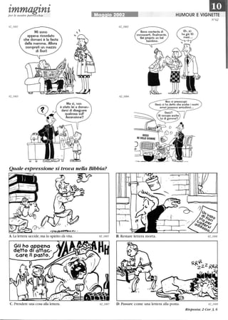 • • •
zmmagznzper le nostre parrocchie
Mi sono
appena ricordato
che domani è la festa
della mamma. Allora
comprati un mazzo
di fiori!
Ma sì, non
è stato lei a doman-
darci di disegnare
qualcosa sull'
Ascensione?
Ma io 2002 HUMOUR E VIGNETTE
Sono contenta di
conoscerti, finalmente.
Sei proprio un bel
bambino.
Non si preoccupi:
Gesù ci ha detto che anche i nostri
errori possono arricchirci...
N°62
Quale espressione si trova nelkl Bibbia?
A. La lettera uccide,ma lo spirito dà vita.
Gli ho appeno
detto di attac-
care il posto.
C. Prendere una cosa alla lettera. D. Passare come una lettera alla posta. 62_1008
Risposta: 2 Cor 3, 6
 