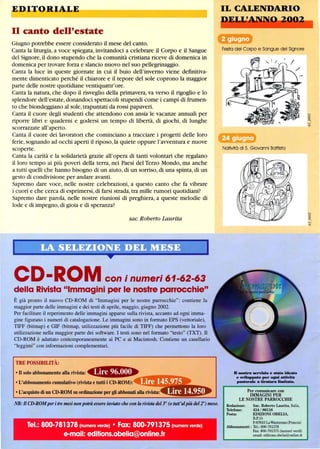EDIT-ORIALE
Il canto dell'estate
Giugno potrebbe essere considerato il mese del canto.
Canta la liturgia, a voce spiegata, invitandoci a celebrare il Corpo e il Sangue
del Signore,il dono stupendo che la comunità cristiana riceve di domenica in
domenica per trovare forza e slancio nuovo nel suo pellegrinaggio.
Canta la luce in queste giornate in cui il buio dell'inverno viene defInitiva-
mente dimenticato perché il chiarore e il tepore del sole coprono la maggior
parte delle nostre quotidiane ventiquattr'ore.
Canta la natura, che dopo il risveglio della primavera,va verso il rigoglio e lo
splendore dell'estate,donandoci spettacoli stupendi come i campi di frumen-
to che biondeggiano al sole,trapuntati da rossi papaveri.
Canta il cuore degli studenti che attendono con ansia le vacanze annuali per
riporre libri e quaderni e godersi un tempo di libertà, di giochi, di lunghe
scorrazzate all'aperto.
Canta il cuore dei lavoratori che cominciano a tracciare i progetti delle loro
ferie,sognando ad occhi aperti il riposo,la quiete oppure l'avventura e nuove
scoperte.
Canta la carità e la solidarietà grazie all'opera di tanti volontari che regalano
il loro tempo ai più poveri della terra, nei Paesi del Terzo Mondo, ma anche
a tutti quelli che hanno bisogno di un aiuto,di un sorriso,di una spinta,di un
gesto di condivisione per andare avanti.
Sapremo dare voce, nelle nostre celebrazioni, a questo canto che fa vibrare
i cuori e che cerca di esprimersi,di farsi strada,tra mille rumori quotidiani?
Sapremo dare parola, nelle nostre riunioni di preghiera, a queste melodie di
lode e di impegno,di gioia e di speranza?
sac. Roberto Laurita
CD-ROM con i numeri 61-62-63
della Rivista Immagini per le nostre parrocchie
È già pronto il nuovo CD-ROM di Immagini per le nostre parrocchie: contiene la
maggior parte delle immagini e dei testi di aprile, maggio, giugno 2002.
Per facilitare il reperimento delle immagini apparse sulla rivista, accanto ad ogni imma-
gine figurano i numeri di catalogazione. Le immagini sono in formato EPS (vettoriale),
TIFF (bitmap) e GIP (bitmap, utilizzazione più facile di TIFF) che permettono la loro
utilizzazione nella maggior parte dei software. I testi sono nel formato testo (TXT). Il
CD-ROM è adattato contemporaneamente ai PC e ai Macintosh. Contiene un casellario
leggirni con informazioni complementari.
TRE POSSmILITÀ:
• Il solo abbonamento alla rivista:
• L'abbonamento cumulativo (rivista e tutti i CD-ROM):
• L'acquisto di un CD-ROM su ordinazione per gli abbonati alla rivista:
NB: Il CD-ROMperitre mesi non potrà essere invioJo che con la rivista del 3° (otutt'alpiù del 2°) mese.
Tel.: 800-781378 (numero verde) • Fax: 800-791375 (numero verde)
e-mail: editions.obelia@online.fr
IL CALENDARIO
Festa del Corpo e Sangue del Signore
Natività di S. Giovanni Battista
D .-tro serrizio è stato ideato
e mIappato per ogai aUirità
.,.torale a dratara liIaibda.
Per comunicare con
IMMAGINI PER
LE NOSTRE PARROCCHIE
Redazione: Sac. Roberto Laurita, Italia,
Telefono: 434 / 86116
Posta: EDIZIONI OBELIA,
B.P.15
F-67610 LaWantzenau(Francia)
Abbonamenti : Te!': 800-781378
Fax: 800-791375 (numeri verdi)
email: editions.obelia@online.fr
 