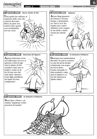 • • •
'tmmag'tn'tper le nostre parrocchie
10 ennaio 2002 Maria, Madre di Dio
Tutti quelli che udirono, si I
stupirono delle cose che f "'
i pastori dicevano. --"1../--Maria, da parte sua,
serbava tutte queste
cose meditandole
nel suo cuore.
Battesimo del Signore
Appena battezzato, Gesù
uscì dall'acqua: ed ecco, si
aprirono i cieli ed egli
vide lo Spirito di Dio
scendere come una co-
lomba e venire su di
lui. Ed una voce dal
cielo disse:"Questi è
il mio figlio prediletto,
nel quale mi sono
compiaciuto".
27 ennaio 2002 3a domenica Ordinario
Gesù disse a Pietro e ad
Andrea: "Seguitemi, vi farò
pescatori di uomini".
IlIMMAGINI DOMENICALI
Epifania
Alcuni Magi giunsero  I ~
da Oriente a Gerusa- ~ ~~~
~]E~:~2~ra- ~---Abbiamo visto sorgere l ! 
la sua stella e siamo
venuti per adorar-
lo".
•• I I 2a domenica Ordinario
Giovanni rese testimonianza  /
dicendo: "lo non lo conosce- '-....... V
vo, ma chi mi ha inviato
a battezzare con acqua
mi aveva detto:
l'uomo sul quale ve-
drai scendere e rima-
nere lo Spirito è co-
lui che battezza in
Spirito Santo".
N°58
 