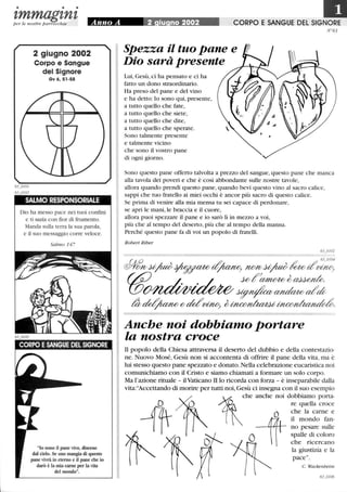 • • •
zmmagznzper le nostre parrocchie Anno A ' 2 iu no 2002 CORPO E SANGUE DEL SIGNORE
N °63
2 giugno 2002
Corpo e Sangue
del Signore
Gv 6,51-58
SALMO RESPONSORIALE
Dio ha messo pace nei tuoi confmi
e ti sazia con fior di frumento.
Manda sulla terra la sua parola,
e il suo messaggio corre veloce.
Salmo 147
lo sono il pane vivo, disceso
dal cielo. Se uno mangia di questo
pane vivrà in eterno e il pane che io
darò è la mia carne per la vita
del mondo.
Spezza il tuo pane e
Dio sarà presente
Lui, Gesù, ci ha pensato e ci ha
fatto un dono straordinario.
Ha preso del pane e del vino
e ha detto:lo sono qui, presente,
a tutto quello che fate,
a tutto quello che siete,
a tutto quello che dite,
a tutto quello che sperate.
Sono talmente presente
e talmente vicino
che sono il vostro pane
di ogni giorno.
Sono questo pane offerto talvolta a prezzo del sangue, questo pane che manca
alla tavola dei poveri e che è così abbondante sulle nostre tavole,
allora quando prendi questo pane, quando bevi questo vino al sacro calice,
sappi che tuo fratello ai miei occhi è ancor più sacro di questo calice.
Se prima di venire alla mia mensa tu sei capace di perdonare,
se apri le mani, le braccia e il cuore,
allora puoi spezzare il pane e io sarò lì in mezzo a voi,
più che al tempo del deserto, più che al tempo della manna.
Perché questo pane fa di voi un popolo di fratelli.
Robert Riber
Anche noi dobbiamo portare
la nostra croce
li popolo della Chiesa attraversa il deserto del dubbio e della contestazio-
ne. Nuovo Mosé, Gesù non si accontenta di offrire il pane della vita, ma è
lui stesso questo pane spezzato e donato.Nella celebrazione eucaristica noi
comunichiamo con il Cristo e siamo chiamati a formare un solo corpo.
Ma l'azione rituale - ilVaticano II lo ricorda con forza - è inseparabile dalla
vita:Accettando di morire per tutti noi, Gesù ci insegna con il suo esempio
~
Che anche noi dobbiamo porta-
D re quella croce
-fi1T
O che la carne e
1ft
il mondo fan-
no pesare sulle
~ 1K
O spalle ~i coloro
che ncercano
(( l~~~:~:~:
63_o106
 