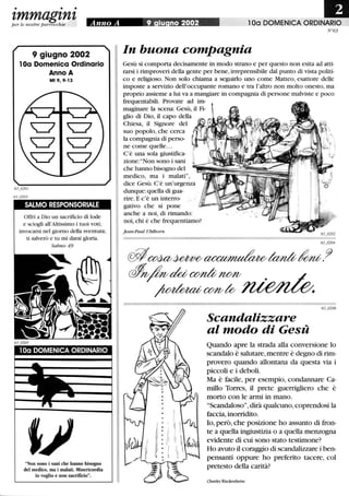 • • •
zmmagznzper le nostre parrocchie Anno A 9 iu no 2002 l Da DOMENICA ORDINARIO
9 giugno 2002
l Da Domenica Ordinario
Anno A
Mt9,9-13
SALMO RESPONSÒRIALE
Offri a Dio un sacrificio di lode
e sciogli all'Altissimo i tuoi voti;
invocami nel giorno della sventura;
ti salverò e tu mi darai gloria.
Salmo 49
100 DOMENICA ORDINARIO
Non sono i sani che hanno bisogno
del medico, ma i malati. Misericordia
io voglio e non sacrificio.
N°63
In buona compagnia
Gesù si comporta decisamente in modo strano e per questo non esita ad atti-
rarsi i rimproveri della gente per bene, irreprensibile dal punto di vista politi-
co e religioso. Non solo chiama a seguirlo uno come Matteo, esattore delle
imposte a servizio dell'occupante romano e tra l'altro non molto onesto, ma
proprio assieme a lui va a mangiare in compagnia di persone malviste e poco
frequentabili. Provate ad im-
maginare la scena: Gesù, il Fi-
glio di Dio, il capo della
Chiesa, il Signore del
suo popolo, che cerca
la compagnia di perso-
ne come quelle...
C'è una sola giustifica-
zione:Non sono i sani
che hanno bisogno del
medico, ma i malati,
dice Gesù. C'è un'urgenza
dunque: quella di gua-
rire. E c'è un interro-
gativo che si pone
anche a noi, di rimando:
noi,chi è che frequentiamo?
Jean-paul Ublhorn
0iI~~~tadb~.9
~fodet; ~1lml/
~CMV~
Scandalizzare
al modo di Gesù
Quando apre la strada alla conversione lo
scandalo è salutare, mentre è degno di rim-
provero quando allontana da questa via i
piccoli e i deboli.
Ma è facile, per esempio, condannare Ca-
millo Torres, il prete guerrigliero che è
morto con le armi in mano.
Scandaloso, dirà qualcuno, coprendosi la
faccia, inorridito.
lo, però, che posizione ho assunto di fron-
te a quella ingiustizia o a quella menzogna
evidente di cui sono stato testimone?
Ho avuto il coraggio di scandalizzare i ben-
pensanti oppure ho preferito tacere, col
pretesto della carità?
Charles Wackenheim
 