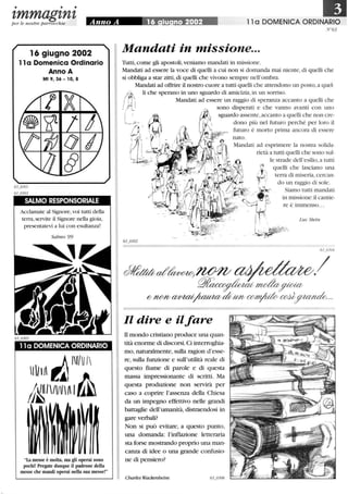 • • •
zmmagznzper le nostre parrocchie Anno A 16 iu no 2002 11 a DOMENICA ORDINARIO
N°63
16 giugno 2002
11a Domenica Ordinario
Anno A
Mt 9,36 - lO, 8
SALMO RESPONSORIALE
Acclamate al Signore,voi tutti della
terra,servite il Signore nella gioia,
presentatevi a lui con esultanza!
Salmo 99
11a DOMENICA ORDINARIO
La messe è molta, ma gli operai sono
pochi! Pregate dunque il padrone della
messe che mandi operai nella sua messe!
Mandati in missione...
Tutti,come gli apostoli,veniamo mandati in missione.
Mandati ad essere la voce di quelli a cui non si domanda mai niente, di quelli che
si obbliga a star zitti,di quelli che vivono sempre nell'ombra.
Mandati ad offrire il nostro cuore a tutti quelli che attendono un posto,a quel-
li che sperano in uno sguardo di amicizia,in lill sorriso.
Mandati ad essere un raggio di speranza accanto a quelli che
sono disperati e che vanno avanti con uno
sguardo assente,accanto a quelli che non cre-
dono più nel futuro perché per loro il
futuro è morto prima ancora di essere
nato.
Il dire e ilfare
li mondo cristiano produce una quan-
tità enorme di discorsi. Ci interroghia-
mo, naturalmente, sulla ragion d'esse-
re, sulla funzione e sull'utilità reale di
questo fiume di parole e di questa
massa impressionante di scritti. Ma
questa produzione non servirà per
caso a coprire l'assenza della Chiesa
da un impegno effettivo nelle grandi
battaglie dell'umanità, distraendosi in
gare verbali?
Non si può evitare, a questo punto,
una domanda: l'inflazione letteraria
sta forse mostrando proprio una man-
canza di idee o una grande confusio-
ne di pensiero?
Charles Wackenheim
Mandati ad esprimere la nostra solida-
rietà a tutti quelli che sono SlÙ-
le strade dell'esilio,a tutti
~~ quelli che lasciano una
~_ terra di miseria,cercan-
o ~• • do ::ag~~id~:~~~ti
~'''1f{--' ~~ in missione: il cantie-
_'-.:. re è inunenso.. .
[
LucStein
, 
_° _. I~r~
 