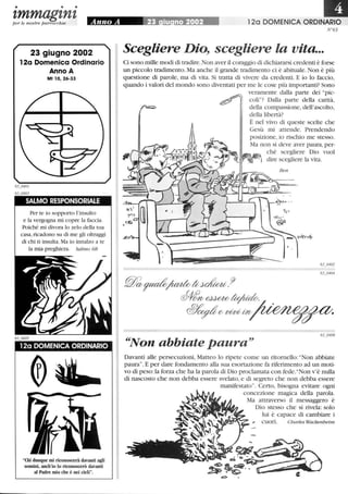 • • •
zmmagznzper le nostre parrocchie
23 giugno 2002
12a Domenica Ordinario
Anno A
Mt lO, 26-33
SALMO RESPONSORIALE
Per te io sopporto l'insulto
e la vergogna mi copre la faccia.
Poiché mi divora lo zelo della tua
casa,ricadono su di me gli oltraggi
di chi ti insulta. Ma io innalzo a te
la mia preghiera. Salmo 68
120 DOMENICA ORDINARIO
Chi dunque mi riconoscerà davanti agli
uomini, anch'io lo riconoscerò davanti
al Padre mio che è nei cieli.
III120 DOMENICA ORDINARIO
N°63
Scegliere Dio, scegliere la vita...
Ci sono mille modi di tradire.Non aver il coraggio di dichiararsi credenti è forse
un piccolo tradimento. Ma anche il grande tradimento ci è abituale. Non è più
questione di parole, ma di vita. Si tratta di vivere da credenti. E io lo faccio,
quando i valori del mondo sono diventati per me le cose più importanti? Sono
veramente dalla parte dei pic-
coli? Dalla parte della carità,
della compassione, dell'ascolto,
della libertà?
È nel vivo di queste scelte che
Gesù mi attende. Prendendo
~~Non abbiate paura
Davanti alle persecuzioni, Matteo lo ripete come un ritornello: Non abbiate
paura. E per dare fondamento alla sua esortazione fa riferimento ad un moti-
vo di peso: la forza che ha la parola di Dio proclamata con fede.Non v'è nulla
di nascosto che non debba essere svelato, e di segreto che non debba essere
manifestato. Certo, bisogna evitare ogni
concezione magica della parola.
Ma attraverso il messaggero è
Dio stesso che si rivela: solo
lui è capace di cambiare i
, cuori. Charles Wackenheim
 