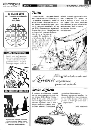 • • •
zmmagznzper le nostre parrocchie Anno A 30 iu no 2002 130 DOMENICA ORDINARIO
30 giugno 2002
13a Domenica Ordinario
Anno A
Mt lO, 37-42
SALMO RESPONSORIALE
Canterò senza fme le grazie del
Signore,con la mia bocca annun-
zierò la tua fedeltà nei secoli,
perché hai detto: La mia grazia
rimane per sempre. Salmo 88
E chi avrà dato anche solo un bicchiere
d'acqua fresca a uno di questi piccoli,
perché è mio discepolo, in verità io vi dico:
non perderà la sua ricompensa.
TuUo
Le esigenze che il Cristo pone davanti
a chi vuole seguirlo sono radicali per-
ché vanno al profondo del nostro es-
sere e alle radici delle nostre relazioni.
Ma allora si tratta di diventare come
quegli estremisti fanatici che, nel no-
me di Dio, disumanizzano la vita, ucci-
dono e si uccidono? Nient'affatto! An-
zi, è proprio il contrario. In Cristo
tutto è per la vita, tutto al
servizio del desiderio di
vivere. Come per il bambi-
no che viene alla luce, il
desiderio di vivere spez-
za tutti gli ostacoli,
anche quelli che nel
passato si so-
no rive-
Scelte dijjicili
N °63
lati utili, benefici, apportatori di sicu-
rezza. Le esigenze della chiamata, tut-
tavia, si adattano all'umiltà delle no-
stre risposte. Nulla, infatti, andrà per-
duto dei nostri sentimenti, dei nostri
gesti di amore. Nulla, nemmeno
un bicchiere d'acqua.
j ean-Marie Bedez
Il progetto cristiano non coincide somigliare al suo maestro.
né con un programma etico,né con Non deve dunque meravigliare che
un sistema di idee. Porta il nome e i questo desiderio si trovi confronta-
tratti di un uomo che ha saputo to con scelte dolorose: Chi ama il
morire al peccatosubendo una padre o la madre più di me non è
violenza ingiusta. Come ha ben hvm... degno di me.
capito Francesco d'Assisi, il di- =----
scepolo desidera soprattutto t:A.~'1
(-: 2
Charles Wackenheim
 
