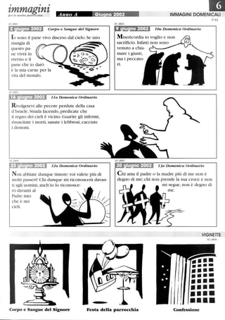 • • •
•zmmagznzper le nostre parrocchie Anno A Giu no 2002~'; ~ 7 IMMAGINI DOMENICALI
Corpo e Sangue del Signore
lo sono il pane vivo disceso dal cielo. Se uno
mangia di
questo pa-
ne vivrà in
eterno e il
pane che io darò
è la mia carne per la
vita del mondo.
Il a Domenica Ordinario
Rivolgetevi alle pecore perdute della casa
d'Israele. Strada facendo, predicate che
il regno dei cieli è vicino. Guarite gli infermi,
risuscitate i morti, sanate i lebbrosi, cacciate
i demoni.
12a Domenica Ordinario
Non abbiate dunque timore:voi valete più di
molti passeri! Chi dunque mi riconoscerà davan-
ti agli uomini, anch'io lo riconosce-
rò davanti al
Padre mio
che è nei
cieli.
N°63
9 iu no 2002 10a Domenica Ordinario
Misericordia io voglio e non
sacrificio. Infatti non sono
venuto a chia-
mare i giusti,
ma i peccato-
ri.
30 iu no 2002 13a Domenica Ordinario
Chi ama il padre o la madre più di me non è
degno di me; chi non prende la sua croce e non
mi segue, non è degno di
VIGNETTE
63_0606
......-_.••••••••••••••••••••••••Corpo e Sangue del Signore Festa della parrocchia Confessione
 