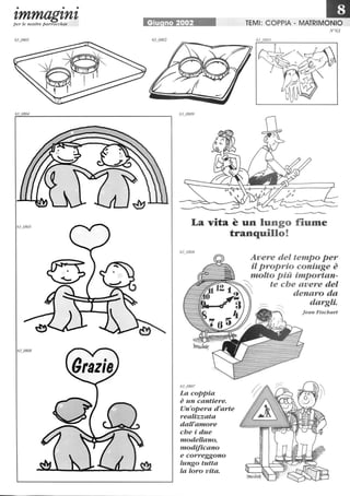 • • •
zmmagznzper le nostre parrocchie Giu no 2002 TEMI: COPPIA - MATRIMONIO
N°63
La vita è un lungo fiume
tranquillo!
63_0807
La copPia
è un cantiere.
Un'opera d'arte
realizzata
dall'amore
che i due
modellano,
modificano
e correggono
lungo tutta
la loro vita.
Avere del tempo per
il p roprio coniuge è
molto Più importan-
00 te che avere del
~ denaro da
dargli.
Jean Fischart
 