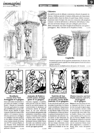 • • •
tmmagtntper le nostre parrocchie
Bonifacio
(verso 673-754).
Festeggiato il 5 giugno:
Entra nell'ordine benedettino e
poi parte per andare a evange-
lizzare i Sassoni, in Germania.
Percorre quel paese in compa-
gnia diWtllibrord e poi da solo.
Fonda alcune abbazie. TI papa
Gregorio II gli dà il nome di Bo-
nifacio e lo consacra vescovo.
Diventa arcivescovo di Magon-
za e stabilisce una rete di dioce-
si,che affida a monaci.Nel 740
tiene il primo sinodo di Germa-
nia. Nel 751 consacra Pipino,re
dei Franchi. Verrà massacrato
durante il suo tentativo di evan-
gelizzare i Frisoni.
lPlGiu no 2002 IL NOSTRO PASSATO
N°63
il
I l'i.
'l '
I,
i ,I
, 'I, .,
'I;i!.:ii', I,
, l'
;li
:/'
. 11
:l'! .
'lidi'iIliiiii
Antonio di Padova
(1195-1231). Festeg-
giato il 13 giugno:
Canonico regolare a Coimbra,
entra poi nel 1220 tra i france-
scani.Le sue doti di oratore e di
controversista lo destinano ad
un'intensa attività di predica-
zione, in cui non mancano
severi richiami alla giustizia,alla
solidarietà e al perdono, contro
l'usura e l'avarizia.Arriva quindi
a Padova, dove muore a 36 an-
ni. Verrà presto canonizzato e
dichiarato dottore della Chiesa.
Secondo una tradizione popo-
lare egli viene invocato per ri-
trovare gli oggetti perduti.
63_0904
Chiostro
Fin dall'XI secolo le abbazie costruirono chiostri di grande ric-
chezza e bellezza perché si trattava della parte più importante
di questi edifici,dopo la chiesa.In quel luogo,infatti,i monaci
passavano tutto il tempo che non era consacrato alla preghiera
comune o ai lavori all'esterno e all'interno dell'abbazia. I chio-
stri non servivano dunque solo per collegare parti diverse
della costruzione,ma erano luoghi di meditazione, nei quali si
passeggiava. illus.: Chiostro di St. TroPhine d'Arles. 63_0901
'-.==.'='=!
. , : t
~:J
. '1
.... '
-~~
Capitello
Svasatura superiore di un supporto architettonico. In alcune chie-
se romaniche questi capitelli sono dotati spesso di una ricca deco-
razione narrativa.
fllustrazione: la moltiplicazione dei pani a St. Nectaire. 63_0902
Natività di San
Giovanni Battista
CI secolo). Festa della
Natività, il 24 giugnio:
È uno dei pochi santi che viene
ricordato in più feste.La Chiesa
vuole sottolineare l'importanza
della sua missione di precurso-
re del Messia.Figlio di Zaccaria
e di Elisabetta,si ritira nel deser-
to, prima di annunciare la venu-
ta imminente del salvatore. Ge-
sù stesso si farà battezzare da
lui. Come tutti i grandi profeti,
denuncia le colpe e i crinùni
del suo tempo.Arrestato, verrà
decapitato e la sua testa verrà
offerta ad Erodiade su un vas-
soio.
Pietro (morto nel 64)
Paolo (morto nel 67).
Festeggiati
il 29 giugno:
Pietro: È uno dei primi ad esse-
re chiamato da Gesù. 10 sguar-
do che Gesù gli rivolgerà segne-
rà un momento decisivo della
sua vocazione. La sua missione
lo porterà alla testa della Chie-
sa.Andrà a Roma, dove morirà
come martire nel 64,sotto il re-
gno di Nerone. Paolo: Fariseo
di tendenze radicali, si converte
sulla strada di Damasco.Fonda-
tore di numerose Chiese,viene
fatto prigioniero e condotto a
Roma dove verrà decapitato
nel 67.
 