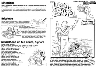 -
:
N
;1
Riflessione
Oggi ti propongo un lavoretto, ma prima - se sei d'accordo - possiamo riflettere un
po' insieme.
Come ha fatto con i discepoli di Emmaus, Gesù cammina assieme a noi ogni giorno, ci aiuta e
ci sostiene. Ma ci sono anche altre persone che ti incoraggiano, ti amano, ti sostengono, ti aiu-
tano ad andare avanti... Su chi puoi contare veramente? Scrivi il nome di ognuno su un pezzo di
carta.
Bricolage
Per ogni persona prendi un pezzo di carta di un colore diver-
so. Su ognuno di essi scrivi il nome della persona che spes-
so ti incoraggia. Accanto scrivi quello che questa persona fa
per sostenerti. Se vuoi, puoi addirittura disegnarla!
Metti tutti questi pezzi di
carta in una scatola (puoi utilizza-
re una scatola da scarpe, dopo averla decorata per ren-
derla più bella). Ogni mattina ed ogni sera tirerai fuori
uno dei pezzi di carta. Guarderai la persona, leggerai
quello che è scritto e, come i discepoli di Emmaus,
anche tu ti ricorderai che sei importante per que-
sta persona, che essa ti accompagna per farti an-
dare avanti sulla tua strada e che ti aiuta a resi-
stere quando attraversi un momento difficile.
Preghiera: Sono un tuo amico, Signore
Sirnone, Andrea, Giacorno•••
tutti voi che Gesù ha chiarnato suoi arnici, portaterni con voi sulla sua strada.
Voglio annunciare anch'io la Buona Novella. Voglio seguire anch'io Gesù:
Signore, volgi il tuo sguardo su di rne,
sono un tuo arnico, un tuo discepolo!
Giuda Taddeo, Giovanni, Filippo•.•
tutti voi che Gesù ha chiarnato suoi arnici,
insegnaterni i gesti dell'arnore e della condivisione.
Voglio offrire anch'io la gioia:
Signore, volgi il tuo sguardo su di rne,
sono un tuo arnico, un tuo discepolo!
Tornrnaso, Matteo, Bartolorneo•••
tutti voi che Gesù ha chiarnato suoi arnici,
aiutaterni a regalare accoglienza e solidarietà.
Voglio essere anch'io generoso:
Signore, volgi il tuo sguardo su di rne,
sono un tuo arnica, un tuo discepolo!
~
~
::cJ1
~
N
;1
63_/202
--==-
J%
! ~~
~~
Rivista mensile per i ragazzi
N°27 Giugno 2002
Gesù chiama
• • ••
I SUOI amicI
Vedendo le folle, Gesù ne senti compassione, perché erano stanche e sfini-
te, come pecore senza pastare. Allora disse ai suoi discepoli: La messe è
molta, ma gli operai sono pochi! Pregate dunque il padrone della messe che
mandi operai nella sua messe!. Chiamati a sé i dodici discepali, diede loro il
patere di scacciare gli spiriti immondi e di guarire ogni sorta di malattie e d'infer-
mità. Disse loro: Gratuitamente avete ricevuto, gratuitamente date. (Gv 9, 36-38: lO, 8)
 
