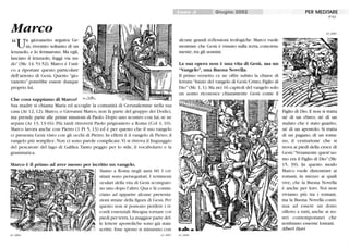 Marco
un giovanetto seguiva Ge-
sù, rivestito soltanto di un
lenzuolo, e lo fermaronò. Ma egli,
lasciato il lenzuolo, fuggì via nu-
do (Mc 14. 51-52). Marco è l'uni-
co a riportare questo particolare
dell'arresto di Gesù. Questo gio-
vanetto potrebbe essere dunque
proprio lui.
Che cosa sappiamo di Marco?
Sua madre si chiama Maria ed accoglie la comunità di Gerusalemme nella sua
casa (At 12,12). Marco, o Giovanni Marco, non fa parte del gruppo dei Dodici,
ma prende parte alle prime missioni di Paolo. Dopo uno scontro con lui, se ne
separa (At 13,13-16). Più tardi ritroverà Paolo prigioniero a Roma (Col 4, lO).
Marco lavora anche con Pietro (1 Pt 5, 13) ed è per questo che il suo vangelo
ci presenta Gesù visto con gli occhi di Pietro. In effetti è il vangelo di Pietro,il
vangelo più semplice. Non ci sono parole complicate.Vi si ritrova il linguaggio
del pescatore del lago di Galilea.Tanto peggio per lo stile, il vocabolario e la
grammatica.
Marco è il primo ad aver messo per iscritto un vangelo.
63_0004
Siamo a Roma negli anni 60. I cri-
stiani sono perseguitati. I testimoni
oculari della vita di Gesù scompaio-
 no uno dopo l'altro. Qua e là comin-
ciano ad apparire alclme presenta-
zioni strane della figura di Gesù.Per
questo non si possono perdere i ri-
cordi essenziali. Bisogna tornare coi
piedi per terra. La maggior parte del-
le lettere apostoliche sono già state
scritte. Esse spesso si misurano con
63_0003
Giugno 2002
alClme grandi ri-flessioni teologiche. Marco vuole
mostrare che Gesù è vissuto sulla terra, concreta-
mente, tra gli uomini.
La sua opera non è una vita di Gesù, ma un
Vangelo, una Buona Novella.
Il primo versetto ce ne offre subito la chiave di
lettura:lnizio del vangelo di Gesù Cristo, Figlio di
Dio (Mc 1, 1). Ma nei 16 capitoli del vangelo solo
lm uomo riconosce chiaramente Gesù come il
63_0006
PER MEDITARE
N °63
63_0005
Figlio di Dio. E non si tratta
né di lm ebreo, né di un
malato che è stato guarito,
né di un apostolo. Si tratta
di un pagano, di un roma-
no, il centurione che si
trova ai piedi della croce di
Gesù:Veramente quest'uo-
mo era il Figlio di Dio (Mc
15, 39). In questo modo
Marco vuole dimostrare ai
romani, in mezzo ai quali
vive, che la Buona Novella
è anche per loro. Noi non
viviamo più tra i romani,
ma la Buona Novella conti-
nua ad essere un dono
offerto a tutti, anche ai no-
stri contemporanei che
sembrano esserne lontani.
Albert Hari
 