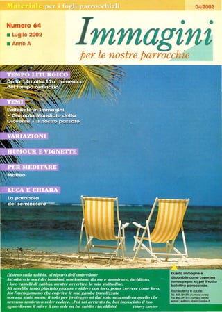 Numero 64
• Luglio 2002
• Anno A
04/2002
• •
per le nostre parrocchie_ _ _ _ _ _ _....J
Questa immagine è
disponibile come copertina
(formato piegato: ASI per il vostro
bollettino parrocchiale.
Richiederla è facile:
Te/. 800-781378 (numero verde]
Fax 800-791375 (numero verde]
e-mali : edifions.obel/a@onllne.fr
 