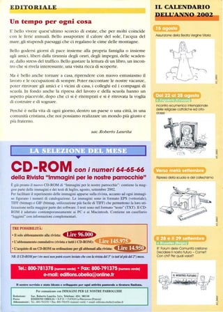EDITORIALE
Un tempo per ogni cosa
E' bello vivere quest'ultimo scorcio di estate, che per molti coincide
con le ferie annuali. Bello assaporare il calore del sole, l'acqua del
mare, gli stupendi paesaggi che ci regalano le cime delle montagne.
Bello godersi giorni di pace insieme alla propria famiglia o insieme
agli amici, liberi dalla tirannia degli orari, degli impegni, delle scaden-
ze, dallo stress del traffico. Bello gustare la lettura di un libro, un incon-
tro che si rivela interessante, una visita ricca di scoperte.
Ma è bello anche tornare a casa, riprendere con nuovo entusiasmo il
lavoro e le occupazioni di sempre. Poter raccontare le nostre vacanze,
poter ritrovare gli amici e i vicini di casa, i colleghi ed i compagni di
scuola. In fondo anche la ripresa del lavoro e della scuola hanno un
aspetto piacevole, dopo che ci si è ritemprati e si è ritrovata la voglia
di costruire e di sognare.
Perché è nella vita di ogni giorno, dentro un paese o una città, in una
comunità cristiana, che noi possiamo realizzare un mondo più giusto e
più fraterno.
sac. Roberto Laurita
CD-ROM con i numeri 64-65-66
della Rivista Immagini per le nostre parrocchie
È già pronto il nuovo CD-ROM di Immagini per le nostre parrocchie: contiene la mag-
gior parte delle immagini e dei testi di luglio, agosto, settembre 2002.
Per facilitare il reperimento delle immagini apparse sulla rivista, accanto ad ogni immagi-
ne figurano i numeri di catalogazione. Le immagini sono in formato EPS (vettoriale),
TIFF (bitmap) e GIF (bitmap, utilizzazione più facile di TIFF) che permettono la loro uti-
lizzazione nella maggior parte dei software. I testi sono nel formato testo (TXT). Il CD-
ROM è adattato contemporaneamente ai PC e ai Macintosh. Contiene un casellario
leggirni con informazioni complementari.
TRE POSSffiILITÀ:
• Il solo abbonamento alla rivista: 4,.mn.• L'abbonamento cumulativo (rivista e tutti i CD·ROM):
• L'acquisto di un CD·ROM su ordinazione per gli abbonati alla rivista:
NB:Il CD·ROMper itre mesi non potrà essere inviato che con la rivista del 3° (o tutt'alpiù del 2°) mese.
Tel.: 800-781378 (numero verde) • Fax: 800-791375 (numero verde)
e-mail: editions.obelia@online.fr
n nostro servizio è stato ideato e sviluppato per ogni adDità pastorale a tiratura limitata.
Per comunicare con IMMAGINI PER LE NOSTRE PARROCCHIE
Redazione: Sac. Roberto Laurita, Italia, Telefono: 434 / 86116
Posta: EDIZIONI OBELIA· B.P.15 • F-67610 LaWantzenau(Francia)
Abbonamenti: Te!': 800-781378 • Fax: 800-791375 (numeri verdi) • email: editions.obelia@olÙine.fr
IL CALENDARIO
E ~Uti,~~
Assunzione della Beata Vergine Maria
Incontro ecumenico internazionale
delle religiose cattoliche ed orto-
dosse
Ripresa della scuola e del catechismo
80
Forum delle Comunità cristiane:
Decidere il nostro futuro - Come?
Con chi? Per quali valori?
~I
~I
 
