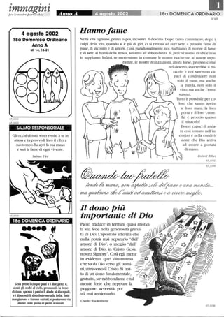 • • •
zmmagznzper le nostre parrocchie
4 agosto 2002
18a Domenica Ordinario
Anno A
Mt 14, 13-21
SALMO RESPONSORIALE
Gli occhi di tutti sono rivolti a te in
attesa e tu provvedi loro il cibo a
suo tempo.Tu apri la tua mano
e sazi la fame di ogni vivente.
18a DOMENICA ORDINARIO
••••• tf
Gesù prese i cinque pani e i due pesci e,
alzati gli occhi al cielo, pronunziò la bene-
dizione, spezzò i pani e li diede ai discepoli,
e i discepoli li distribuirono alla folla Thtti
mangiarono e furono saziati; e portarono via
dodici ceste piene di pezzi avanzati.
180 DOMENICA ORDINARIO
N °65
Hanno fame
Nella vita ognuno, prima o poi, incontra il deserto. Dopo tanto camminare, dopo i
colpi della vita, quando si è giù di giri, ci si ritrova ad aver sete, a provare fame di
pane,di incontri e di amore. Così, paradossalmente, noi rischiamo di morire di fame
e di sete, ai bordi della strada, accanto all'abbondanza. Sì,perché siamo ricchi e non
lo sappiamo. Infatti, se mettessimo in comune le nostre ricchezze, le nostre espe-
rienze, le nostre realizzazioni, allora forse, proprio come
nel deserto, avverrebbe il mi-
racolo e noi saremmo ca-
paci di condividere non
solo il pane, ma anche
la parola, non solo il
vino, ma anche l'entu-
siasmo.
Tutto è possibile per co-
loro che sanno aprire
le loro mani, la loro
porta e il loro cuore.
Ed è proprio questo
il miracolo!
Essere capaci di anda-
re così lontano nell'in-
contro e nella condivi-
sione che Dio arriva
ad essere a portata
di mano.
Robert Riber
65_o102
65_o104
~tao~
~ma4W; ?W7I/~~~~(/tb?UV~ ..
mffi~ oi!o?'~adaccel/curu; (/Cl/ ~ ~
Il dono Più
importante di Dio
Paolo traduce in termini quasi mistici
la sua fede nella generosità gratui- ))))
ta di Dio. L'apostolo afferma che ~.!Y:::
nulla potrà mai separarlo dall' ~~
amore di Dio, o meglio dall'
amore di Dio, in Cristo Gesù,
nostro Signore. Così egli mette -::::--
in evidenza quel dinamismo ~/.._
che va da Dio verso gli uomi- :::=::/=.-
ni,attraverso il Cristo. Si trat- ~
ta di un dono fondamentale, / ,;~;%:
gratuito, sovrabbondante e tal- ~'i
ment.e forte che. ~eppure la ~ /::
peggIOre avverslta po-
trà mai annientarlo.
Charles Wackenheim
 