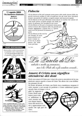 • • •
zmmagznzper le nostre parrocchie
11 agosto 2002
190 Domenica Ordinario
Anno A
65_0201
65_o203
Mt 14, 22-33
SALMO RESPONSORIALE
Misericordia e verità si incontreran-
no,giustizia e pace si baceranno.
La verità germoglierà dalla terra
e la giustizia si affaccerà dal cielo.
Salmo 84
190 DOMENICA ORDINARIO
Pietro, scendendo dalla barca, si mise a cam-
minare sulle acque e andò verso Gesù. Ma per
la violenza del vento si impaurì e, cominciando
ad affondare, gridò: Signore, salvami!.
Esubito Gesù lo afferrò e gli disse: Uomo
di poca fede, perché hai dubitato?
190 DOMENICA ORDINARIO
N°65
Fiducia
Chi ha fiducia in Dio può avanzare senza paura sulle strade sinuose della vita
perché incrocerà sempre il volto di qualcuno che gli vuole bene, intenderà
sempre una parola di conforto, scorgerà sempre una traccia da seguire.
Chi ha fiducia in Dio può affrontare senza timore le tenebre che cadono tal-
volta molto presto, scoprirà sempre una stella, por-
tatrice di speranza, che riscalderà il suo cuore.
Chi ha fiducia in Dio può avventurarsi senza paura
anche in mezzo alle tempeste della vita, perché può
sempre aggrapparsi a questa boa o a questa
mano tesa che permette di rimanere in
piedi.
Chi ha fiducia in Dio non ha
più bisogno di avere
paura perché sa di
poter contare su
di lui sia in pieno
giorno che nella
notte più buia.
Luc Stein
~(?mdtWv~
mffi~!lv~~a/fo~~··
Amare il Cristo non significa
attenderne dei doni
Paolo non amava il Cristo per i doni che poteva attendersi da lui, ma
piuttosto amava questi a causa di Cristo. Ma allora che cosa dobbia-
mo pensare di noi?
Di fronte all'amore di Cristo, san Paolo non considerava neppure il
cielo, mentre a noi accade di preferire a Cristo addirittura questo
mondo fatto di fango e di ar-
gilla! In rapporto a
Cristo, Paolo attri-
buisce poco valo-
re addirittura al
cielo, mentre noi
non diamo impor-
tanza allo stesso Cri-
sto e apprezziamo solo
quello che egli può do-
narci.
Charles Wackenheim
 