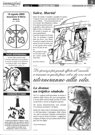 • • •
tmmagtntper le nostre parrocchie
15 agosto 2002
Assunzione di Maria
Anno A
Le l, 39-56
SALMO RESPONSORIALE
Ascolta,figlia,guarda, porgi
l'orecchio,dimentica il tuo popolo e
la casa di tuo padre.Al re piacerà la
tua bellezza. Egli è il tuo Signore:
prostrati a lui. Salmo 44
ASSUNZIONE DI MARIA
L'anima mia magnifica il Signore e il mio
spirito esulta in Dio, mio salvatore, perché
ha guardato l'umiltà della sua serva. D'ora
in poi tutte le generazioni mi chiameranno
beata. Grandi cose ha fatto in me
l'Onnipotente e Santo è il suo nome.
Salve, Mar ia!
Segno dei tempi o semplice casualità? In questo
15 agosto tocca a me, protestante, dire qual-
cosa su Maria.. .Tu sei benedetta fra tut-
te le donnedice Elisabetta a Maria.
E ha ragione perché portare
in grembo e dare alla luce il
Figlio di Dio e il Salvatore
del mondo è proprio un
onore grandissimo.
E perché proprio lei? Perché
Dio ha guardato l'umiltà
della sua serva, dice Maria.
Secondo il vangelo di Luca la
madre di Gesù rivendica per
sé solo questo titolo:umile
serva. Né più,né me-
no.
Ed è proprio in que-
sto che essa è sem-
pre nostra sorella
nella fede.
Jean-Paul Uhlhorn
La donna:
un triplice simbolo
Nel 12° capitolo dell'Apocalisse, la donna è
simbolo della Chiesa che, pur perseguitata,
è sicura della vittoria fmale perché il Cristo
ha già ferito a morte il dragone-serpente.
Ma questa interpretazione non esclude
l'evocazione di Israele e di Maria.
Quali che siano state le intenzioni dell'auto-
re dell'Apocalisse, l'immagine della Chiesa
che egli ci propone illumina retrospettiva-
mente tutta la storia di Israele e suggerisce
la figura di Maria,che per prima aderì alVan-
gelo del suo Figlio.
Charles Wackenheim
ASSUNZIONE DI MARIA
N°65
 