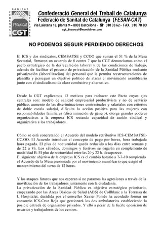 Confederació General del Treball de Catalunya
Federació de Sanitat de Catalunya (FESAN-CAT)
Via Laietana 18, planta 9 – 8003 Barcelona –  310 33 62 – FAX. 310 70 80
cgt_fesancat@mundofree.com
NO PODEMOS SEGUIR PERDIENDO DERECHOS
El ICS y dos sindicatos, CEMSATSE y CCOO que suman el 51 % de la Mesa
Sectorial, firmaron un acuerdo de 8 contra 7 que la CGT denunciamos como el
pacto estratégico de la desregulación laboral y de las condiciones de trabajo,
además de facilitar el proceso de privatización de la Sanidad Pública mediante
privatización (laboralización) del personal que le permita reestructuraciones de
plantilla y perseguir un objetivo político de atacar el movimiento asambleario
junto con el sindicalismo de clase combativo y alternativo.
Desde la CGT explicamos 13 motivos para rechazar este Pacto cuyos ejes
centrales son: modelo de sanidad empresarial productivista y no de servicio
público, aumento de las discriminaciones contractuales y salariales con criterios
de doble escala salarial, dificulta la acción positiva para las mujeres con
responsabilidades familiares (discriminación de género), otorga grandes poderes
organizativos a la empresa ICS restando capacidad de acción sindical y
organizativa a los trabajadores.
Cómo se está concretando el Acuerdo del modelo retributivo ICS-CEMSATSE-
CC.OO. El Acuerdo introduce el concepto de pago por horas, hora trabajada
hora pagada. El plus de nocturnidad queda reducido a los días entre semana y
de 22 a 8h. Los sábados, domingos y festivos se pagarán en complemento de
modalidad B. El plus de nocturnidad entre las 20 y 22 h. desaparece.
El siguiente objetivo de la empresa ICS es el cambio horario a 7-7-10 rompiendo
el Acuerdo de la Mesa presionada por el movimiento asambleario que exigió el
mantenimiento del turno de 12 horas.
Y los ataques futuros que nos esperan si no paramos las agresiones a través de la
movilización de los trabajadores juntamente con la ciudadanía.
La privatización de la Sanidad Pública es objetivo estratégico prioritario,
empezando por las Areas Básicas de Salud (ABS) de Collblanc y la Torrassa de
L Hospitalet, decidida por el conseller Xavier Pomés ha acordado formar un
consorcio ICS-Cruz Roja que gestionará los dos ambulatorios estableciendo la
posible entrada de organismos privados. Y ello a pesar de la fuerte oposición de
usuarios y trabajadores de los centros.
 