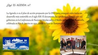 ¿Qué ES AGENDA 21?
La Agenda 21 es el plan de acción propuesto por la ONU para conseguir entre todos un
desarrollo más sostenible en el siglo XXI. El documento fue aprobado y firmado por 173
gobiernos en la Conferencia de Naciones Unidas sobre el Medio Ambiente y el Desarrollo,
celebrada en Río de Janeiro en 1992, donde se hizo un llamamiento.
 