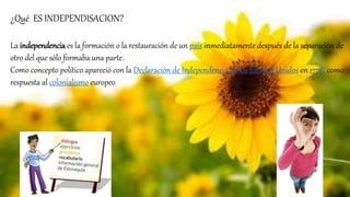 ¿Qué ES INDEPENDISACION?
La independencia es la formación o la restauración de un país inmediatamente después de la separación de
otro del que sólo formaba una parte.
Como concepto político apareció con la Declaración de Independencia de los Estados Unidos en 17761 como
respuesta al colonialismo europeo
 