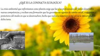 La crisis ambiental que enfrentamos como planeta exige que las y los profesionales del futuro desarrollen
nuevas competencias, y reciban una formación que les garantice ser agentes de cambio social, conscientes y
protectores del medio en que se desenvuelven, hecho que realza la importancia del rol de la Universidad en
dicha tarea.
¿QUÉ ES LA CONDUCTA ECOLOGÍCA?
 