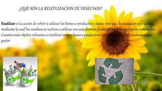 Reutilizar es la acción de volver a utilizar los bienes o productos y darles otro uso. Es cualquier operación
mediante la cual los residuos se vuelven a utilizar con una distinta finalidad para la que fueron concebidos.
Cuantos más objetos volvamos a reutilizar menos basura produciremos y menos recursos tendremos que
gastar
¿QUÉ SON LA REUTILIZACION DE DESECHOS?
 