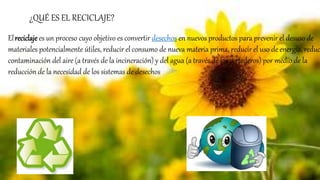 Elreciclaje es un proceso cuyo objetivo es convertir desechos en nuevos productos para prevenir el desuso de
materiales potencialmente útiles, reducir el consumo de nueva materia prima, reducir el uso de energía, reduc
contaminación del aire (a través de la incineración) y del agua (a través de los vertederos) por medio de la
reducción de la necesidad de los sistemas de desechos
¿QUÉ ES EL RECICLAJE?
 
