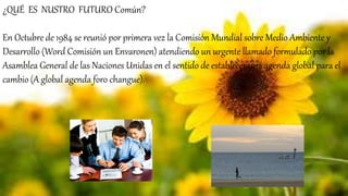 ¿QUÉ ES NUSTRO FUTURO Común?
En Octubre de 1984 se reunió por primera vez la Comisión Mundial sobre Medio Ambiente y
Desarrollo (Word Comisión un Envaronen) atendiendo un urgente llamado formulado por la
Asamblea General de las Naciones Unidas en el sentido de establecer una agenda global para el
cambio (A global agenda foro changue).
 