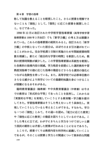 第 4章学習の指導
称して知識を教えることを軽視したこと，さらに授業を理解でき
ないことも「個性Jとして， I個性」に応じた授業を展開したこ
と，などであった。
1998年 12月に改訂された中学校学習指導要領(高等学校学習
指導要領は 1999年 3月改訂)でも「新学力観」の考え方は踏襲さ
れている。これらの指導要領の総則をみると，改訂された「新学
力観」の中核となっていた部分は，ほぽそのまま司￨き継がれてい
ることがわかる。完全学校週 5日制の実施のため年間総授業時間
数を削減し，新たに「総合的な学習の時間Jを新設したため，教
科の授業時間数が減少した。この学習指導要領は系統性を軽視し
た各教科の指導内容の削減，学力格差を前提にした選択教科や習
熟度別指導での個に応じた指導の徹底などさらなる選別の強化に
つながる危険'性を持っている。また，高等学校では必修単位数の
さらなる減少により科学についての基礎的知識を身につけること
が困難になるおそれがある。
臨時教育審議会(臨教審)や中央教育審議会(中教審)は今ま
での教育は「形式的な平等Jであったことを批判し，これからは
「実質的な平等Jを実現していこうとする教育観・学力観を提示
してきた。学習指導要領はそうした考えをいっそう具体化し，実
現していこうとしていると考えることができる。すなわち，学力
も一つの「個性Jとみて，その違いを認め， I能力に応じた教育J
や「個性に応じた教育」の徹底を図ろうとしているのである。こ
うした考えに立てば，わが子にきちんと学力をつけてほしいと願
う国民の期待とは矛盾した授業が行われることになるであろう。
ところで，授業づくりは教授内容を科学的に組織していくこと
であるが，そのことは授業と学力との関連について根本的な問題
r22
 
