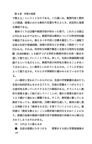 第 4章 学 習 の 指 導
で教えるj ということなのである。この違いは，教授内容と教材
との関連，授業における教材の位置を考えるとき，決定的に重要
な事柄である。
教材づくりは目標や教授内容が決まった後で，これらとは独立
に行われるわけではない。教授内容は教科についての科学的知識
や概念であるから，教えるべき内容と目標を確定していく過程で
生徒の生活や発達段階，地域の状況などを考麗して教材づくりが
行われる。それは，科学的な知識や概念と生徒の日常的な生活経
験(生活的概念)とを結びつける材料を教授内容の分析・総合を
通して創り出していくことである。決して，生徒の発達段階を配
慮するという名のもとに，教授内容の科学性を薄めることがあっ
てはならない。よい教材といわれているものは，こうした手法に
よって創り出され，そのよさが実践的に確かめられているのであ
る。
よい教材と言われているものには，生徒の学習動機を高めたり，
生徒の知的好奇心をかき立てたり，生徒の常識をくつがえすよう
な意外性を持っていたりするなどの側面がある。そういうよい教
材を実践を通して創り出していくことが，優れた授業を創り出す
うえで避けて通れない課題である。そこで，教科書に載っている
教材であっても，教授内容，目標の検討を通して，教材の善し悪
しを判断できる「教材をみる目Jを育てていくようにしたい。教
科書の「教材を教える j ことは教科書の絶対化をまねくことにな
り，授業の改善が教師の指導方法や指導技術の改善のみに嬢小化
されてしまうおそれがある。
(3) どのように教えるか
@生徒を授業にひきつける 授業をする前に学習指導案が
128
 