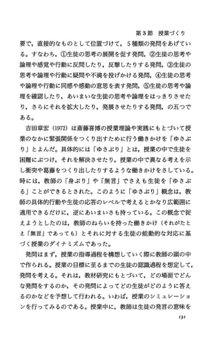 第 3節授業づくり
要で，直接的なものとして位置づけて， 5種類の発問をあげてい
る。すなわち，①生徒の思考の展開を促す発問，②生徒の思考や
論理や感覚や行動に反問したり，反撃したりする発問，③生徒の
思考や論理や行動に疑問や不満を投げかける発問，④生徒の思考
や論理や行動に同感や感動の意思を表す発問，⑤生徒の思考や論
理を確認したり，あいまいな生徒の思考や論理をはっきりさせた
り，さらにそれを拡大したり，発展させたりする発問，の五つで
ある。
吉田章宏 (1972)は斎藤喜博の授業理論や実践にもとづいて授
業のなかに緊張関係をっくり出すために行う働きかけを「ゆさぶ
り」とよんだ。具体的には「ゆさぶり」とは，授業の中で生徒を
困難にぶつけ，それを解決させたり，授業の中で異なる考えを示
し衝突や葛藤をっくり出したりするような働きかけをさしている。
時には，教師の「身ぶり Jや「無言Jでさえも生徒を「ゆさぶ
る」ことができるとされた。このように「ゆさぶり」概念は，教
師の具体的行動や生徒の応答のレベルで考えるとかなり広範囲に
適用できるだげに，逆にあいまいさも持っている。この概念で捉
えようとしたのは，教師のねらいを持った働きかげ(それがたと
え「無言jであっても)とそれに対する生徒の能動的な対応に基
づく授業のダイナミズムであった。
発聞はまず，授業の指導過程を構想していく際に教師の頭の中
で作られる。授業の目標に至るまでの生徒の認識過程を想定して，
発問を考える。それは，教材研究にもとづいて，どの場面でどん
な発聞をするのか，その発問によってどの生徒がどのように答え
るのかなどを予想して行われる。いわば，授業のシミュレーシヨ
ンを行ってみるのである。授業中に，教師は生徒の発言の意味を
IJI
 