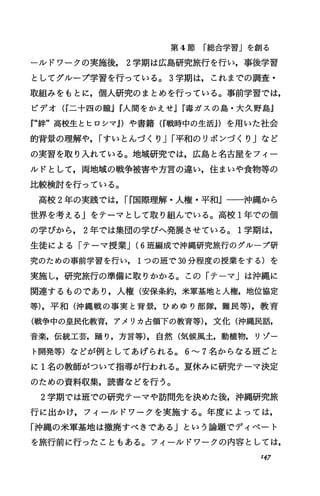 第 4節 「総合学習」を創る
-}レドワークの実施後， 2学期は広島研究旅行を行い，事後学習
としてグループ学習を行っている。 3学期は，これまでの調査・
取組みをもとに，個人研究のまとめを行っている。事前学習では，
ピデオ (r二十四の臆jr人聞をかえせjW毒ガスの島・大久野島』
『“紳"高校生とヒロシマ.1)や書籍 (W戦時中の生活.1)を用いた社会
的背景の理解や， iすいとんづくり Ji平和のリボンづくり jなど
の実習を取り入れている。地域研究では，広島と名古屋をフィー
ルドとして，両地域の戦争被害や方言の違い，住まいや食物等の
比較検討を行っている。
高校 2年の実践では， ir国際理解・人権・平和』一一沖縄から
世界を考えるJをテーマとして取り組んでいる。高校 1年での個
の学びから， 2年では集団の学びへ発展させている。 1学期は，
生徒による「テーマ授業J(6班編成で沖縄研究旅行のグループ研
究のための事前学習を行い， 1つの班で 30分程度の授業をする)を
実施し，研究旅行の準備に取りかかる。この「テーマ」は沖縄に
関連するものであり，人権(安保条約，米軍基地と人権，地位協定
等)，平和(沖縄戦の事実と背景，ひめゆり部隊，難民等)，教育
(戦争中の皇民化教育，アメリカ占領下の教育等)，文化(沖縄民話，
音楽，伝統工芸，踊り，方言等)，自然(気候風土，動植物，リゾー
ト開発等)などが例としてあげられる。 6---7名からなる班ごと
に 1名の教師がついて指導が行われる。夏休みに研究テーマ決定
のための資料収集，読書などを行う。
2学期では班での研究テーマや訪問先を決めた後，沖縄研究旅
行に出かけ，フィールドワークを実施する。年度によっては，
「沖縄の米軍基地は撤廃すべきであるJという論題でディベート
を旅行前に行ったこともある。フィールドワークの内容としては，
I47
 