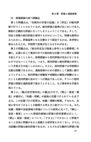 第 3節評価と進路指導
(3) 指導要録の持つ問題点
第 1の問題点は， I各教科の学習の記録Jの「評定」が絶対評
価で行うこととされているが，絶対評価の基準があいまいであり，
教師の主観的な評価になってしまうということである。そして，
何故 5段階の絶対評価を採用するのかについても，明確な説明は
みられない。評価基準となる目標をどう設定するかは，各学校に
委ねられるため，学校聞で差異が生じるおそれがある。
第 2の問題点、は， I総合所見及び指導上参考となる諸事項」の
欄に，必要に応じて集団の中での相対的な位置づけに関する情報
を記入することとあり，指導要録から相対評価が完全になくなる
わけではないことである。つまり，相対評価と絶対評価の共存と
いう矛盾を引き起こしかねない。さらに，相対評価では学校聞の
比較は困難であるのに，進路指導のための資料として重視し続け
ようとすること，相対評価の客観'性や信頼'性の確保が困難になっ
たことも絶対評価に改めた一つの理由であったが，そういう相対
評価の情報を進路指導で使おうとすること，など根本的な矛盾を
抱えている。
第 3に， I観点別学習状況Jの観点の中で， I関心・意欲・態
度」が最初に， I知識・理解」が最後に位置づけられている点で
ある。この位置づけの変更は，知識・理解の軽視，すなわち，生
徒に学力をつけることを軽視する考え方と結びついている。また，
知識・理解や技能領域の評価についての研究に比べて， I関心・
意欲・態度Jといった情意的領域の評価の研究蓄積は乏しく，
「関心・意欲・態度j について， Iできる JIできないj と評価す
ること自体に問題があると指摘する研究者も少なくない。さらに，
当該欄の評価は絶対評価であるが，ともすれば主観的な評価に陥
'7'
 