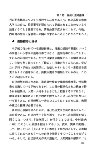 第 3節評価と進路指導
目の配点比率についても検討する必要があろう。私立高校の推薦
入学のために，特記事項が歪められて記載されることのないよう
注意することも肝要である。情報公聞が広まるにつれて，今後，
内申書の生徒・保護者への開示が求められるようになるであろう。
4 進路指導と評価
中学校で行われている進路指導は，将来の進路や職業について
の学習という本来の進路指導ではなく，進学指導になってしまっ
ているのが現状である。かつては業者の模擬テストの偏差値によ
り，生徒を割り振っていく「輪切り」現象が多くみられた。学び
たい学科・学校とは無関係に，合格しやすいところへ志望校を変
更するように指導される。高校中退者が増加しているのも，この
ことに起因している。
自己理解を図るために，進路適性検査や職業興味検査，性格検
査を実施している学校もあるが，この種の標準化された検査で得
られる結果は，人間=人格を「まるごと」把握するのではなく，
検査結果の数値により断片的に把握するととにしか役立たないと
いう面もある。自己理解の一助となるようにするためには，教師
の適切な指導が必要である。
真の自己理解を図るために，自己形成史を生徒に書かせること
は有益である。自分の半生を振り返り，そこから未来展望を切り
開くこと，つまり， r自分探し」を行うことである。中村岳夫
(1989)のそうした実践を紹介してみよう。彼は，実践の動機と
して，眠っている「良心jや「正義感」を揺り起こして，思春期
に育てられるべきもう一人の自分を発見させていくことをあげて
いる。そして，自己形成史作成の過程で，人間関係や感情の「も
I79
 