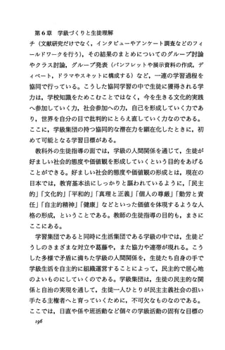 第 6章学級づくりと生徒理解
チ(文献研究だけでなく，インタビューやアンケート調査などのフィ
ールドワークを行う)，その結果のまとめについてのグループ討論
やクラス討論，グループ発表(パンフレツトや展示資料の作成，デ
ィベート，ドラマやスキットに構成する)など，一連の学習過程を
協同で行っている。こうした協同学習の中で生徒に獲得される学
力は，学校知識をためこむことではなく，今を生きる文化的実践
へ参加していく力，社会参加への力，自己を形成していく力であ
り，世界を自分の目で批判的にとらえ直していく力なのである。
ここに，学級集団の持つ協同的な潜在力を顕在化したときに，初
めて可能となる学習目標がある。
教科外の生徒指導の面では，学級の人間関係を通じて，生徒が
好ましい社会的態度や価値観を形成していくという目的をあげる
ことができる。好ましい社会的態度や価値観の形成とは，現在の
日本では，教育基本法にしっかりと誼われているように， I民主
的JI文化的JI平和的JI真理と正義JI個人の尊厳JI勤労と責
任JI自主的精神JI健康」などといった価値を体現するような人
格の形成，ということである。教師の生徒指導の目的も，まさに
ここにある。
学習集団であると同時に生活集団である学級の中では，生徒ど
うしのさまざまな対立や葛藤や，また協力や連帯が現れる。こう
した多様で矛盾に満ちた学級の人間関係を，生徒たち自身の手で
学級生活を自主的に組織運営することによって，民主的で居心地
のよいものにしていくのである。学級集団は，生徒の民主的な関
係と自治の実現を通して，生徒一人ひとりが民主主義社会の担い
手たる主権者へと育っていくために，不可欠なものなのである。
ここでは，日直や係や班活動など個々の学級活動の固有な目標の
196
 