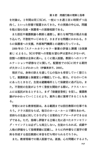 第 3節問題行動の理解と指導
を対象に， 2年聞は同じscが，一校につき週 2回 4時間ずつ出
向く，といった形態で配置されてきた。その実践の中心は，問題
を抱え悩む生徒・保護者への面接相談である。
また担任や養護教諭ら教師と連携し，新たな専門性の視点を盛
り込んで，不登校やいじめなど，さまざまな問題にかかわる。さ
らに保護者への支援，外部専門機関との連携も行っている。
1999年の「スクーJレカウンセラ一事業の評価と課題(全国調
査)Jによると， scの学校への常駐を望む声は意外に少ないが，
役割への期待は全体に高い。とくに個人面接，教師らへのコンサ
ルテーションや研修などに関して，配置校でのscに対する期待
が大きいことがわかった(伊藤美奈子， 2000)。
現状では，身体の訴えを通して心の悩みも受容していく窓口と
して，養護教諭と保健室とが機能している。殴る，けるのいじめ
にあったときなど，生徒は避難場所として保健室に逃げ込む。ま
た，不登校の生徒がようやく登校を開始する際に，クラス・ルー
ムには抵抗があるとすると，まず「保健室登校」を促し，養護教
諭がかかわっていくことにより，案外と楽に復帰できることもあ
る。
学校における教育相談は，ある範囲までは担任教師の仕事であ
ろう。クラス担任ならば，毎日のホーム・ルームで顔をあわせ，
受持ちの生徒に対してさりげなく日常的なアプローチができるは
ずである。ただ，指導し評価する立場と先に述べたカウンセリン
グ・マインドとは必ずしも両立しない。生徒からみれば，成績や
人格の評価をして指導要録に記載し，さらに内申書など進学の資
料を作成する担任教師に本音を打ち明けられるだろうか。
また，教育現場での個人面接では，直接，心を問題にするより，
2IJ
 