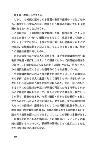 第 7章教師として生きる
しかし，なぜ死に至らしめる体罰が教育の指導の中で生じたの
か。教育という営みの中に，教育という枠組みを越えてしまう要
因があるということだろうか。
この担任は， 8年間前任校で勤務した後，同校に移って 1ヵ月
ほどしか経っていなしユ。僧職でおとなしく，生徒を厳しく強制し
ていくタイプではない，十分に生徒と話しあい納得させるタイプ
の先生，と校長は見ていたようだ。もしこのとおりならば，何が
この担任を体罰に向けたのか。
ホテルの室内に生徒三人を正座させ，まず生徒指導担当の引率
教員が叱責・殴打したうえ，この担任にむかつて前任校を引き合
いに出し， iH商校はこんなものか」と問いただし，担当クラス
から違反生徒を三人も出した指導力のなさを非難している。
生徒指導教諭のこのような言動を目の当たりにしてこの担任は，
その手前，自らも三人の生徒に対して指導しなければ示しがつか
ないという追い詰められた気持ちに駆られた。また，自己の担任
するクラスの生徒ばかり三人が事前の再三にわたる指導にもかか
わらず規則に違反したことで，同人らに対する無念さと腹立たし
さが募り，憤激のあまり，叱責・殴打・ザりなどの暴行へと駆り
立てられていったいきさつが伺える。要するに，平生は体罰を加
えないこの担任が，指導をともにしていた同僚の批判を気にして，
教育の法(学校教育法第 11条，児童の権利に関する条約第 9条)を
踏み外す結果を招いたのである。ここに，この事件の本質がある。
0君を死に至らしめた体罰は，この担任のパーソナリティに単
純に起因するのではなく，教師聞の関係によって生じたことを私
たちは学ばなければならない。
240
 