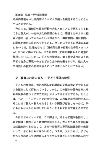 第 2章児童・青年期と発達
ろ外的環境ないしは内的メカニズムが個人を規定することになっ
ているのである。
今日では，遺伝的性質と行動の内的メカニズムを携えて生まれ
てきた個人が，一定の文化的前提のもとで，環境とどのように相
互に作用し合っているかという視点から，環境要因と遺伝要因と
の関係が検討し直されてきている。たしかに子どもの発達の基礎
においては，生得的なもの(遺伝的性質や行動の生得的メカニズ
ム)がつねに働いている。また社会的・文化的環境もその発達に
作用している。しかし，子どもの発達は，第 1節で述べたように，
子ども自身の環境へのさまざまな主体的な働きかけや，他の人々
や自然との相互の交流を抜きにしては考えることはできない。
2 教育における大人一子ども関係の特質
子どもの発達は，善かれ悪しかれ既成の文化の担い手である大
人を媒介にして行われている。しかし，この媒介の仕方はそれぞ
れの民族の持つ「子育て文化」によってさまざまである。たとえ
ば，へアー・インディアンの文化では，この媒介は消極的である。
そこには「教え一教えられる j という関係が存在しないので，子
どもたちは大人たちがしていることをまねて自分で覚えるのであ
る。
今日の日本においては，この媒介は，ほとんど親や教師のしつ
けや指導・教授という教育的関係をとる。大人たちは人生の経験
と知識を持つものとして，あるいは教育の専門的知識を持つ教師
として，子どもたちに向かいあう。つまり，大人たちは，子ども
たちをつねにしつげ教育しようとする主体として立ち現れるので
24
 