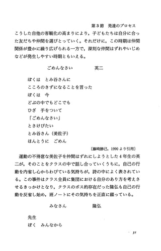 第 3節発達のプロセス
こうした自他の客観化の高まりにより，子どもたちは自分に合っ
た友だちゃ仲間を選びとっていく。それだけに，この時期は仲間
関係が豊かに繰り広げられる一方で，深刻な仲間はずれやいじめ
などが発生しやすい時期ともいえる。
ごめんなさい 英二
ぽくは とみ谷さんに
こころのきずになることを言った
ぽ く は 今
どぷの中でもどこでも
ひ ざ 手 を つ い て
「ごめんなさい」
とさけびたい
とみ谷さん(美佐子)
ほんとうに ごめん
〔藤崎勝己， 1990より号問〕
運動の不得意な美佐子を仲間はずれにしようとした 4年生の英
二が，そのことをクラスの中で話し合っていくうちに，自己の行
動を内省し，心からわびている気持ちが，詩の中によく表されてい
る。この事件はクラス全員に集団における自分のあり方を考えさ
せるきっかけとなり，クラスのボス的存在だった隆弘も自己の行
動を反省し始め，班ノートにその気持ちを正直に綴っている。
みなさん 隆弘
先生
ぽく みんなから
31
 
