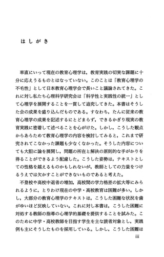 は し が き
率直にいって現在の教育心理学は，教育実践の切実な課題に十
分に応えうるものとはなっていない。このことは「教育心理学の
不毛性」として日本教育心理学会で長いこと議論されてきた。こ
れに対し私たち心理科学研究会は「科学性と実践性の統一Jとし
て心理学を展開することを一貫して追究してきた。本書はそうし
た会の成果を盛り込んだものである。すなわち，たんに従来の教
育心理学の成果を記述するにとどまらず，できるかぎり現実の教
育実践に密着して述べることを心がげたo しかし，こうした観点
からあらためて教育心理学の内容を検討してみると，これまで研
究されてこなかった課題も少なくなかった。そうした内容につい
ても大胆に論を展開し，問題の所在と解決の原則的な手がかりを
得ることができるよう配慮した。こうした姿勢は，テキストとし
ての性格を越えるものかもしれないが，教師としての力量をつけ
るうえでは欠かすことができないものであると考えた。
不登校や高校中退者の増加，高校聞の学力格差の拡大等にみら
れるように，とりわけ現在の中学・高校教育は困難が多い。しか
し，大部分の教育心理学のテキストは，こうした困難な状況を歯
がゆいほど反映していない。これに対し本書は，こうした困難に
対処する教師の指導の心理学的基礎を提供することを試みた。こ
のために中学・高校教師を目指す学生を主な読者対象とし，実践
例も主にそうしたものを採用している。しかし，こうした困難は
III
 