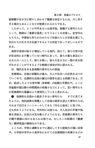 第 3節発達のプロセス
価値観や生き方に照らしあわせで職業を決定するには，少し若す
ぎる場合もあることなどが推測されるからである。
したがって，とくに中卒あるいは高卒後，就職する青年たちに
とって，教師は「重要な他者Jたりうることを自覚し，在学中は
もちろん，卒業後も何らかのかたちで生徒たちとの交流を通じて，
自分たちの生き方を伝達できるような存在であってほしいもので
ある。
高校中退者が徐々に増加している現代，加えて，彼らの受け皿
が社会的にまだ整っていない時代にあって，彼らの最も身近にい
る大人の一人として，彼らを救い，彼らの生き方に一筋の光を投
げかけることができるような教師の育成が切に望まれる。
(5) 現代を生きる思春期の青年たちの苦悩
思春期は，自他の客観化が進み，大人や社会への反抗をぶつけ
ていく中で，自律的な自我の確立の萌芽を迎える時期である。だ
が，前述したような青年期(思春期)の始期の早期化や，とくに
学童期中期以降の仲間関係の希薄さなどによって，若い青年たち
の思春期的な葛藤はより深刻化していると思われる。
@他律的な自我から脱皮できない青年たち すでに見てき
たように，性的成熟を契機として自我の萌芽を迎えた青年たちは，
それまで自己をコントロールしてきた「内なる他者Jに気づき，
立ち向かうようになる。対外的には彼らは，大入社会の矛盾や偽
善を見抜き，反抗の火花を散らすようになる。思春期の青年たち
が親や教師に向けるあらわな怒りは，むしろこの時期の「健康
な」精神発達の様相なのである。
ところが，学校に過剰なまでに適応してきた統制力の強い自我
や，小学校中学年から高学年にかけての友情関係の希薄さなどか
47
 