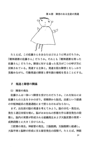 第 4節 障害のある生徒の発達
たとえば，この佐藤さんをあなたはどのように呼ぶだろうか。
「精神遅滞の佐藤さん」だろうか。それとも「精神遅滞を持った
佐藤さん」だろうか。障害に対する違った見方が二つの呼び方に
反映されている。発達する主体と，発達を阻む障害とをしっかり
見極めながら，行動発達の障害と青年期の様相を見ることにする。
1 発達と障害の関係
(1) 障害の発生
佐藤さんは一体いつ障害を受けたのだろうか。これを知るには
佐藤さんの人生をさかのぼり，受精卵から胎児，出産という経過
の中枢神経系の発達過程にまで戻らなければならない。
まず，出生前の脳の発達を考えてみよう。脳の分化・発生は，
発生 5週目末頃を境に，脳がおおむねの形態を作る器官発生の段
階と，脳内の実質が形成される組織発生および大脳皮質の発育・
成熟段階とに大きく分けられる。
三匪葉の発生，神経管の発生，三脳胞期，五脳胞期と経過し，
大脳半球と脳幹の形成に至る器官発生の段階で，たとえば，神経
JI
 