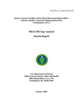 DOE-EH-4.2.1.3-Interim-MELCOR



Defense Nuclear Facilities Safety Board Recommendation 2002-1
       Software Quality Assurance Implementation Plan
                     Commitment 4.2.1.3:



                MELCOR Gap Analysis
                     Interim Report




                  U.S. Department of Energy
           Office of Environment, Safety and Health
                1000 Independence Ave., S.W.
                 Washington, DC 20585-2040




                        January 2004
 