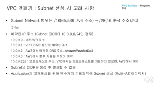 VPC 만들기 : Subnet 생성 시 고려 사항
• Subnet Network 범위는 /16(65,536 IPv4 주소) ~ /28(16 IPv4 주소)까지
가능
• 예약된 IP 주소 (Subnet CIDR이 10.0.0.0/24인 경우)
10.0.0.0 : 네트워크 주소
10.0.0.1 : VPC 라우터용으로 예약된 주소
10.0.0.2 : AWS에서 예약한 DNS 주소, AmazonProvidedDNS
10.0.0.3 : AWS에서 향후 사용을 위하여 예약
10.0.0.255 : 브로드캐스트 주소. VPC에서는 브로드캐스트를 지원하지 않으며, AWS에서 예약
• Subnet의 CIDR은 생성 후 변경할 수 없음
• Application의 고가용성을 위해 복수개의 가용영역에 Subnet 생성 (Multi-AZ 아키텍처)
AWS Builders – Program
201
 