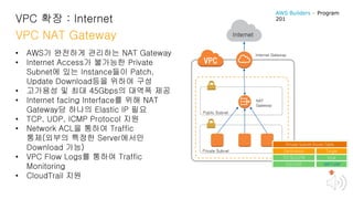 VPC 확장 : Internet
VPC NAT Gateway
• AWS가 완전하게 관리하는 NAT Gateway
• Internet Access가 불가능한 Private
Subnet에 있는 Instance들이 Patch,
Update Download등을 위하여 구성
• 고가용성 및 최대 45Gbps의 대역폭 제공
• Internet facing Interface를 위해 NAT
Gateway당 하나의 Elastic IP 필요
• TCP, UDP, ICMP Protocol 지원
• Network ACL을 통하여 Traffic
통제(외부의 특정한 Server에서만
Download 가능)
• VPC Flow Logs를 통하여 Traffic
Monitoring
• CloudTrail 지원
Internet
Public Subnet
Private Subnet
NAT
Gateway
Destination
172.16.0.0/16
0.0.0.0/0
Target
local
NAT-GW
Private Subnet Route Table
Internet Gateway
AWS Builders – Program
201
 