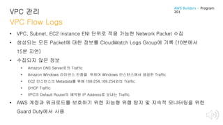 VPC 관리
VPC Flow Logs
• VPC, Subnet, EC2 Instance ENI 단위로 적용 가능한 Network Packet 수집
• 생성되는 모든 Packet에 대한 정보를 CloudWatch Logs Group에 기록 (10분에서
15분 지연)
• 수집되지 않은 정보
• Amazon DNS Server로의 Traffic
• Amazon Windows 라이센스 인증을 위하여 Windows 인스턴스에서 생성한 Traffic
• EC2 인스턴스의 Metadata를 위해 169.254.169.254와의 Traffic
• DHCP Traffic
• VPC의 Default Router의 예약된 IP Address로 보내는 Traffic
• AWS 계정과 워크로드를 보호하기 위한 지능형 위협 탐지 및 지속적 모니터링을 위한
Guard Duty에서 사용
AWS Builders – Program
201
 