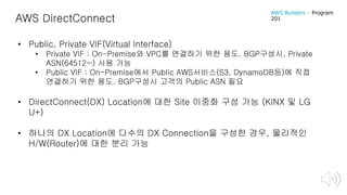 AWS DirectConnect
• Public, Private VIF(Virtual Interface)
• Private VIF : On-Premise와 VPC를 연결하기 위한 용도. BGP구성시, Private
ASN(64512~) 사용 가능
• Public VIF : On-Premise에서 Public AWS서비스(S3, DynamoDB등)에 직접
연결하기 위한 용도. BGP구성시 고객의 Public ASN 필요
• DirectConnect(DX) Location에 대한 Site 이중화 구성 가능 (KINX 및 LG
U+)
• 하나의 DX Location에 다수의 DX Connection을 구성한 경우, 물리적인
H/W(Router)에 대한 분리 가능
AWS Builders – Program
201
 