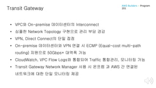 Transit Gateway
• VPC와 On-premise 데이터센터의 Interconnect
• 심플한 Network Topology 구현으로 관리 부담 경감
• VPN, Direct Connect의 단일 접점
• On-premise 데이터센터와 VPN 연결 시 ECMP (Equal-cost multi-path
routing) 지원으로 50Gbps+ 대역폭 가능
• CloudWatch, VPC Flow Logs와 통합되어 Traffic 통합관리, 모니터링 가능
• Transit Gateway Network Manager 사용 시 온프렘 과 AWS 간 연결된
네트워크에 대한 단일 모니터링 제공
AWS Builders – Program
201
 