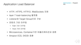 Application Load Balancer
• HTTP, HTTPS, HTTP/2, WebSockets 지원
• layer 7 load-balancing 플랫폼
• Listener와 Target Group으로 구성
• 컨텐츠 기반 라우팅
• Path 기반 라우팅
• Host 기반 라우팅
• Microservices, Container기반 어플리케이션과 호환
• Amazon ECS, EKS와 호환
AWS Builders – Program
201
 