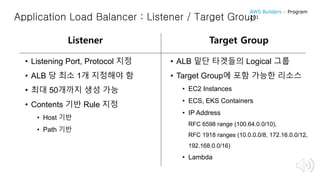 Application Load Balancer : Listener / Target Group
• Listening Port, Protocol 지정
• ALB 당 최소 1개 지정해야 함
• 최대 50개까지 생성 가능
• Contents 기반 Rule 지정
• Host 기반
• Path 기반
Listener Target Group
• ALB 밑단 타겟들의 Logical 그룹
• Target Group에 포함 가능한 리소스
• EC2 Instances
• ECS, EKS Containers
• IP Address
RFC 6598 range (100.64.0.0/10),
RFC 1918 ranges (10.0.0.0/8, 172.16.0.0/12,
192.168.0.0/16)
• Lambda
AWS Builders – Program
201
 